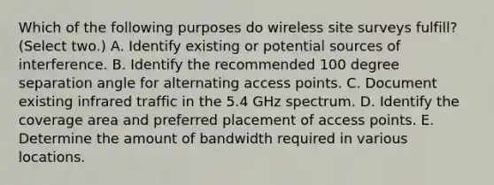 Which of the following purposes do wireless site surveys fulfill? (Select two.) A. Identify existing or potential sources of interference. B. Identify the recommended 100 degree separation angle for alternating access points. C. Document existing infrared traffic in the 5.4 GHz spectrum. D. Identify the coverage area and preferred placement of access points. E. Determine the amount of bandwidth required in various locations.