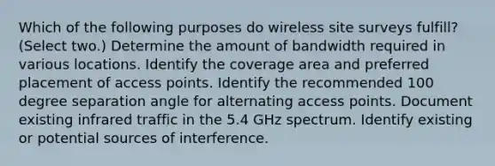 Which of the following purposes do wireless site surveys fulfill? (Select two.) Determine the amount of bandwidth required in various locations. Identify the coverage area and preferred placement of access points. Identify the recommended 100 degree separation angle for alternating access points. Document existing infrared traffic in the 5.4 GHz spectrum. Identify existing or potential sources of interference.