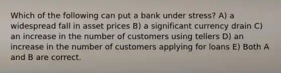 Which of the following can put a bank under stress? A) a widespread fall in asset prices B) a significant currency drain C) an increase in the number of customers using tellers D) an increase in the number of customers applying for loans E) Both A and B are correct.