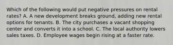 Which of the following would put negative pressures on rental rates? A. A new development breaks ground, adding new rental options for tenants. B. The city purchases a vacant shopping center and converts it into a school. C. The local authority lowers sales taxes. D. Employee wages begin rising at a faster rate.