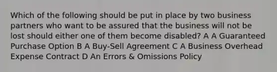 Which of the following should be put in place by two business partners who want to be assured that the business will not be lost should either one of them become disabled? A A Guaranteed Purchase Option B A Buy-Sell Agreement C A Business Overhead Expense Contract D An Errors & Omissions Policy