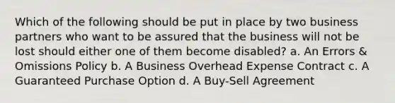 Which of the following should be put in place by two business partners who want to be assured that the business will not be lost should either one of them become disabled? a. An Errors & Omissions Policy b. A Business Overhead Expense Contract c. A Guaranteed Purchase Option d. A Buy-Sell Agreement