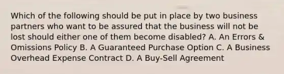 Which of the following should be put in place by two business partners who want to be assured that the business will not be lost should either one of them become disabled? A. An Errors & Omissions Policy B. A Guaranteed Purchase Option C. A Business Overhead Expense Contract D. A Buy-Sell Agreement