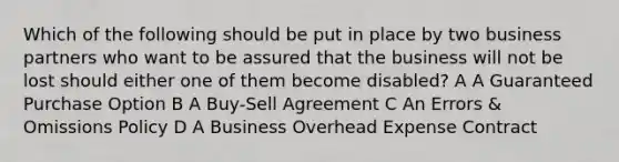 Which of the following should be put in place by two business partners who want to be assured that the business will not be lost should either one of them become disabled? A A Guaranteed Purchase Option B A Buy-Sell Agreement C An Errors & Omissions Policy D A Business Overhead Expense Contract