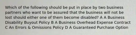 Which of the following should be put in place by two business partners who want to be assured that the business will not be lost should either one of them become disabled? A A Business Disability Buyout Policy B A Business Overhead Expense Contract C An Errors & Omissions Policy D A Guaranteed Purchase Option