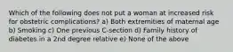 Which of the following does not put a woman at increased risk for obstetric complications? a) Both extremities of maternal age b) Smoking c) One previous C-section d) Family history of diabetes in a 2nd degree relative e) None of the above
