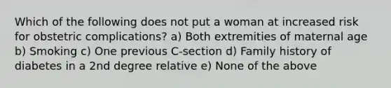 Which of the following does not put a woman at increased risk for obstetric complications? a) Both extremities of maternal age b) Smoking c) One previous C-section d) Family history of diabetes in a 2nd degree relative e) None of the above