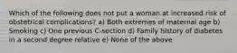 Which of the following does not put a woman at increased risk of obstetrical complications? a) Both extremes of maternal age b) Smoking c) One previous C-section d) Family history of diabetes in a second degree relative e) None of the above