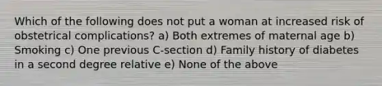 Which of the following does not put a woman at increased risk of obstetrical complications? a) Both extremes of maternal age b) Smoking c) One previous C-section d) Family history of diabetes in a second degree relative e) None of the above