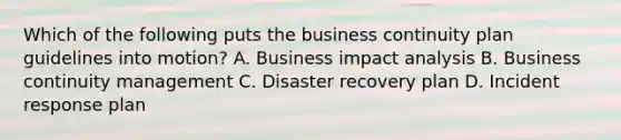 Which of the following puts the business continuity plan guidelines into motion? A. Business impact analysis B. Business continuity management C. Disaster recovery plan D. Incident response plan