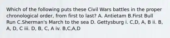 Which of the following puts these Civil Wars battles in the proper chronological order, from first to last? A. Antietam B.First Bull Run C.Sherman's March to the sea D. Gettysburg i. C,D, A, B ii. B, A, D, C iii. D, B, C, A iv. B,C,A,D