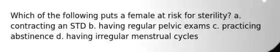 Which of the following puts a female at risk for sterility? a. contracting an STD b. having regular pelvic exams c. practicing abstinence d. having irregular menstrual cycles