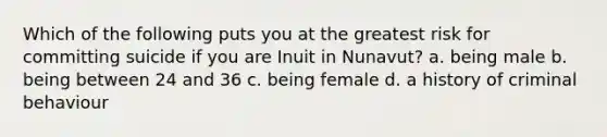 Which of the following puts you at the greatest risk for committing suicide if you are Inuit in Nunavut? a. being male b. being between 24 and 36 c. being female d. a history of criminal behaviour