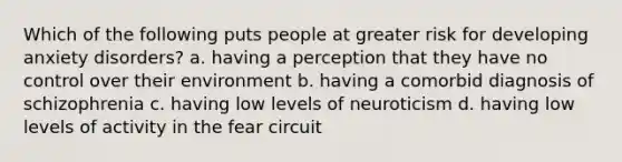 Which of the following puts people at greater risk for developing anxiety disorders? a. having a perception that they have no control over their environment b. having a comorbid diagnosis of schizophrenia c. having low levels of neuroticism d. having low levels of activity in the fear circuit