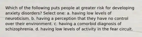 Which of the following puts people at greater risk for developing anxiety disorders? Select one: a. having low levels of neuroticism. b. having a perception that they have no control over their environment. c. having a comorbid diagnosis of schizophrenia. d. having low levels of activity in the fear circuit.