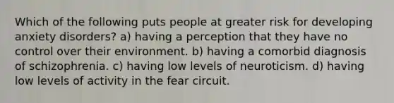 Which of the following puts people at greater risk for developing anxiety disorders? a) having a perception that they have no control over their environment. b) having a comorbid diagnosis of schizophrenia. c) having low levels of neuroticism. d) having low levels of activity in the fear circuit.