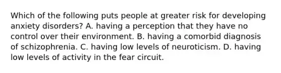 Which of the following puts people at greater risk for developing anxiety disorders? A. having a perception that they have no control over their environment. B. having a comorbid diagnosis of schizophrenia. C. having low levels of neuroticism. D. having low levels of activity in the fear circuit.