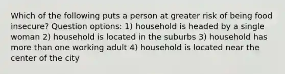 Which of the following puts a person at greater risk of being food insecure? Question options: 1) household is headed by a single woman 2) household is located in the suburbs 3) household has more than one working adult 4) household is located near the center of the city