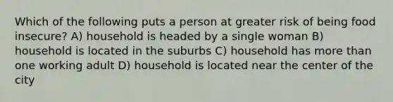 Which of the following puts a person at greater risk of being food insecure? A) household is headed by a single woman B) household is located in the suburbs C) household has more than one working adult D) household is located near the center of the city