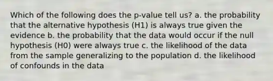 Which of the following does the p-value tell us? a. the probability that the alternative hypothesis (H1) is always true given the evidence b. the probability that the data would occur if the null hypothesis (H0) were always true c. the likelihood of the data from the sample generalizing to the population d. the likelihood of confounds in the data