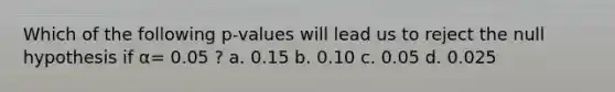 Which of the following p-values will lead us to reject the null hypothesis if α= 0.05 ? a. 0.15 b. 0.10 c. 0.05 d. 0.025