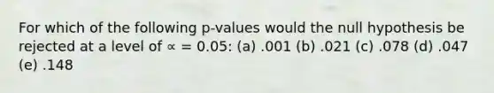 For which of the following p-values would the null hypothesis be rejected at a level of ∝ = 0.05: (a) .001 (b) .021 (c) .078 (d) .047 (e) .148