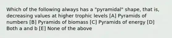 Which of the following always has a "pyramidal" shape, that is, decreasing values at higher trophic levels [A] Pyramids of numbers [B] Pyramids of biomass [C] Pyramids of energy [D] Both a and b [E] None of the above