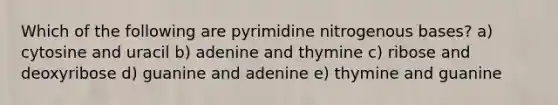 Which of the following are pyrimidine nitrogenous bases? a) cytosine and uracil b) adenine and thymine c) ribose and deoxyribose d) guanine and adenine e) thymine and guanine