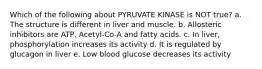 Which of the following about PYRUVATE KINASE is NOT true? a. The structure is different in liver and muscle. b. Allosteric inhibitors are ATP, Acetyl-Co-A and fatty acids. c. In liver, phosphorylation increases its activity d. It is regulated by glucagon in liver e. Low blood glucose decreases its activity