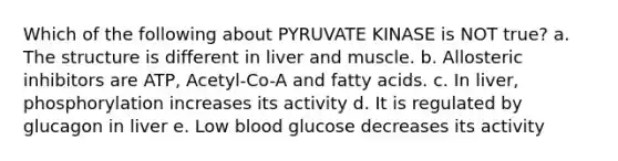 Which of the following about PYRUVATE KINASE is NOT true? a. The structure is different in liver and muscle. b. Allosteric inhibitors are ATP, Acetyl-Co-A and fatty acids. c. In liver, phosphorylation increases its activity d. It is regulated by glucagon in liver e. Low blood glucose decreases its activity