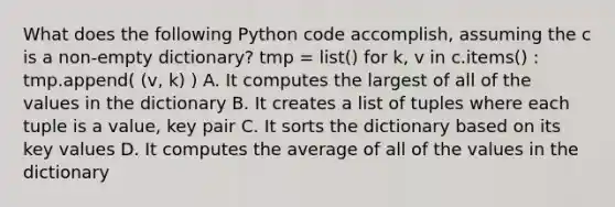 What does the following Python code accomplish, assuming the c is a non-empty dictionary? tmp = list() for k, v in c.items() : tmp.append( (v, k) ) A. It computes the largest of all of the values in the dictionary B. It creates a list of tuples where each tuple is a value, key pair C. It sorts the dictionary based on its key values D. It computes the average of all of the values in the dictionary