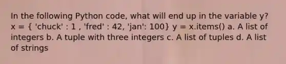 In the following Python code, what will end up in the variable y? x = ( 'chuck' : 1 , 'fred' : 42, 'jan': 100) y = x.items() a. A list of integers b. A tuple with three integers c. A list of tuples d. A list of strings