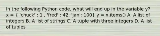 In the following Python code, what will end up in the variable y? x = ( 'chuck' : 1 , 'fred' : 42, 'jan': 100) y = x.items() A. A list of integers B. A list of strings C. A tuple with three integers D. A list of tuples