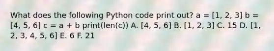 What does the following Python code print out? a = [1, 2, 3] b = [4, 5, 6] c = a + b print(len(c)) A. [4, 5, 6] B. [1, 2, 3] C. 15 D. [1, 2, 3, 4, 5, 6] E. 6 F. 21