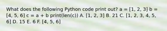 What does the following Python code print out? a = [1, 2, 3] b = [4, 5, 6] c = a + b print(len(c)) A. [1, 2, 3] B. 21 C. [1, 2, 3, 4, 5, 6] D. 15 E. 6 F. [4, 5, 6]