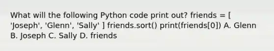 What will the following Python code print out? friends = [ 'Joseph', 'Glenn', 'Sally' ] friends.sort() print(friends[0]) A. Glenn B. Joseph C. Sally D. friends