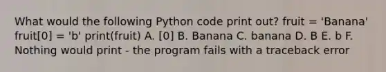 What would the following Python code print out? fruit = 'Banana' fruit[0] = 'b' print(fruit) A. [0] B. Banana C. banana D. B E. b F. Nothing would print - the program fails with a traceback error