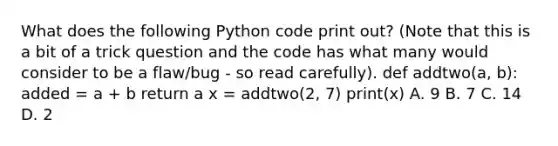 What does the following Python code print out? (Note that this is a bit of a trick question and the code has what many would consider to be a flaw/bug - so read carefully). def addtwo(a, b): added = a + b return a x = addtwo(2, 7) print(x) A. 9 B. 7 C. 14 D. 2