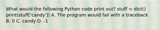 What would the following Python code print out? stuff = dict() print(stuff['candy']) A. The program would fail with a traceback B. 0 C. candy D. -1