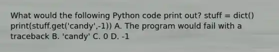 What would the following Python code print out? stuff = dict() print(stuff.get('candy',-1)) A. The program would fail with a traceback B. 'candy' C. 0 D. -1