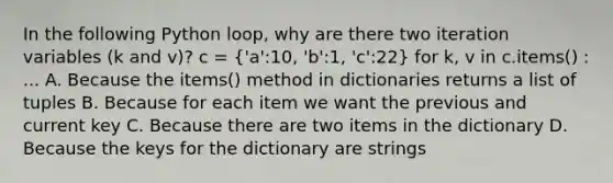 In the following Python loop, why are there two iteration variables (k and v)? c = ('a':10, 'b':1, 'c':22) for k, v in c.items() : ... A. Because the items() method in dictionaries returns a list of tuples B. Because for each item we want the previous and current key C. Because there are two items in the dictionary D. Because the keys for the dictionary are strings