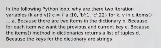 In the following Python loop, why are there two iteration variables (k and v)? c = ('a':10, 'b':1, 'c':22) for k, v in c.items() : ... a. Because there are two items in the dictionary b. Because for each item we want the previous and current key c. Because the items() method in dictionaries returns a list of tuples d. Because the keys for the dictionary are strings