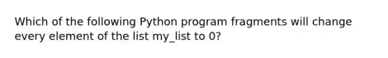 Which of the following Python program fragments will change every element of the list my_list to 0?