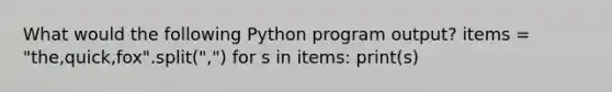 What would the following Python program output? items = "the,quick,fox".split(",") for s in items: print(s)