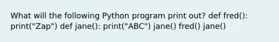 What will the following Python program print out? def fred(): print("Zap") def jane(): print("ABC") jane() fred() jane()