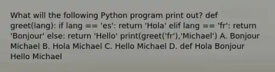 What will the following Python program print out? def greet(lang): if lang == 'es': return 'Hola' elif lang == 'fr': return 'Bonjour' else: return 'Hello' print(greet('fr'),'Michael') A. Bonjour Michael B. Hola Michael C. Hello Michael D. def Hola Bonjour Hello Michael