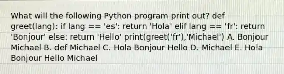 What will the following Python program print out? def greet(lang): if lang == 'es': return 'Hola' elif lang == 'fr': return 'Bonjour' else: return 'Hello' print(greet('fr'),'Michael') A. Bonjour Michael B. def Michael C. Hola Bonjour Hello D. Michael E. Hola Bonjour Hello Michael