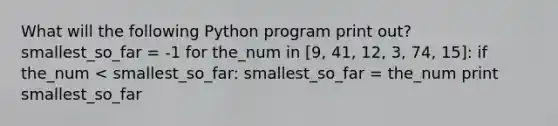 What will the following Python program print out? smallest_so_far = -1 for the_num in [9, 41, 12, 3, 74, 15]: if the_num < smallest_so_far: smallest_so_far = the_num print smallest_so_far