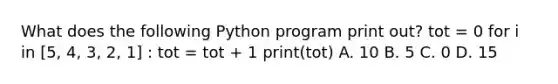 What does the following Python program print out? tot = 0 for i in [5, 4, 3, 2, 1] : tot = tot + 1 print(tot) A. 10 B. 5 C. 0 D. 15