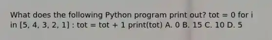 What does the following Python program print out? tot = 0 for i in [5, 4, 3, 2, 1] : tot = tot + 1 print(tot) A. 0 B. 15 C. 10 D. 5